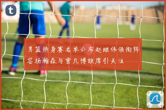 男篮热身赛名单公布赵继伟领衔阵容杨瀚森与曾凡博缺席引关注