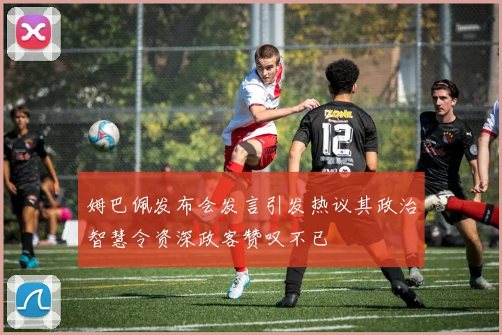 姆巴佩发布会发言引发热议其政治智慧令资深政客赞叹不已