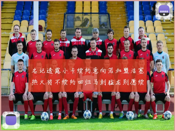 名记透露小卡续约意向若加盟活塞热火将不续约回归马刺猛龙则愿续约