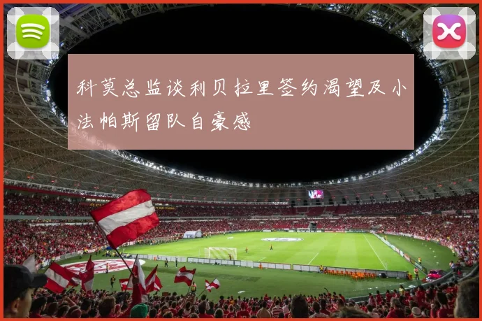 科莫总监谈利贝拉里签约渴望及小法帕斯留队自豪感