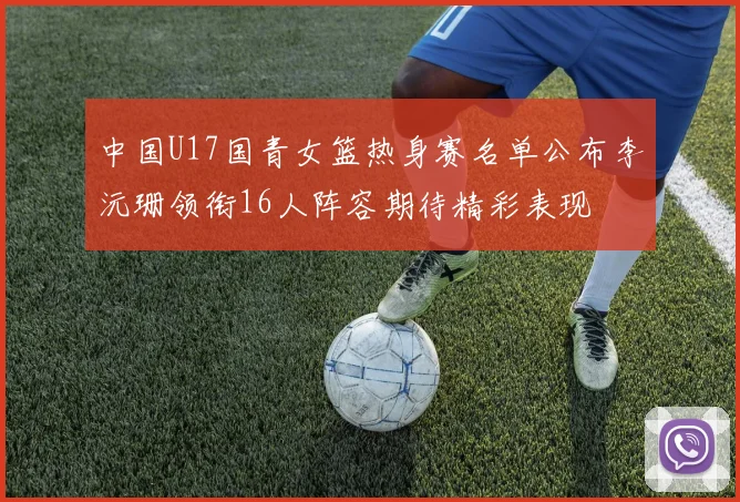 中国U17国青女篮热身赛名单公布李沅珊领衔16人阵容期待精彩表现