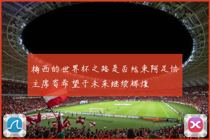 梅西的世界杯之路是否结束阿足协主席寄希望于未来继续辉煌
