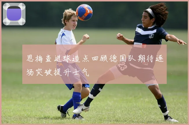 恩梅查进球造点回顾德国队期待逐场突破提升士气