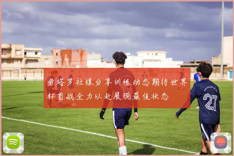 劳塔罗社媒分享训练动态期待世界杯首战全力以赴展现最佳状态