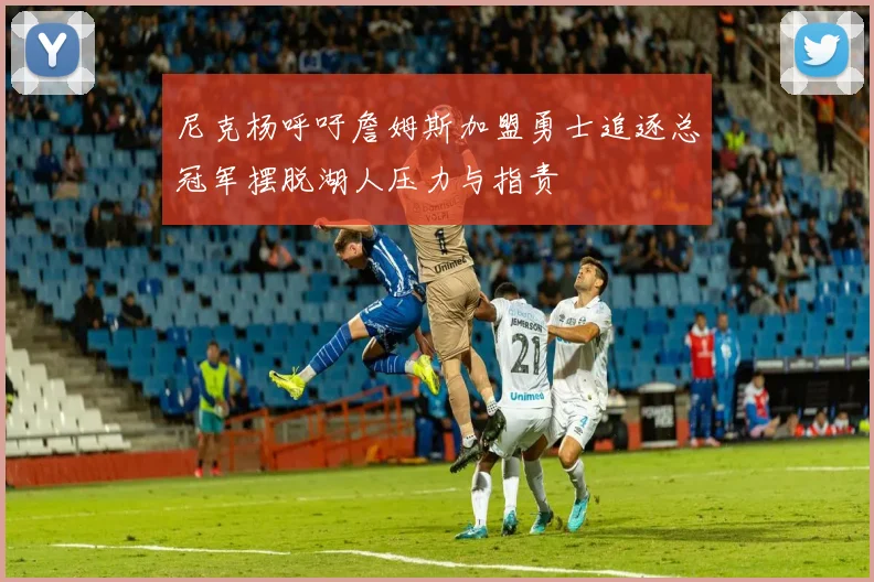 尼克杨呼吁詹姆斯加盟勇士追逐总冠军摆脱湖人压力与指责