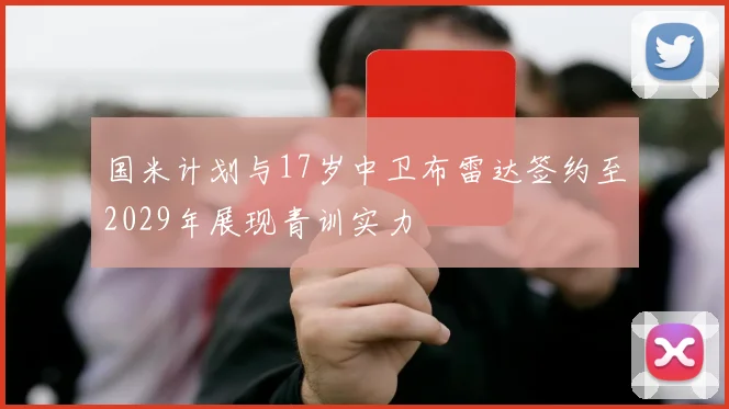 国米计划与17岁中卫布雷达签约至2029年展现青训实力