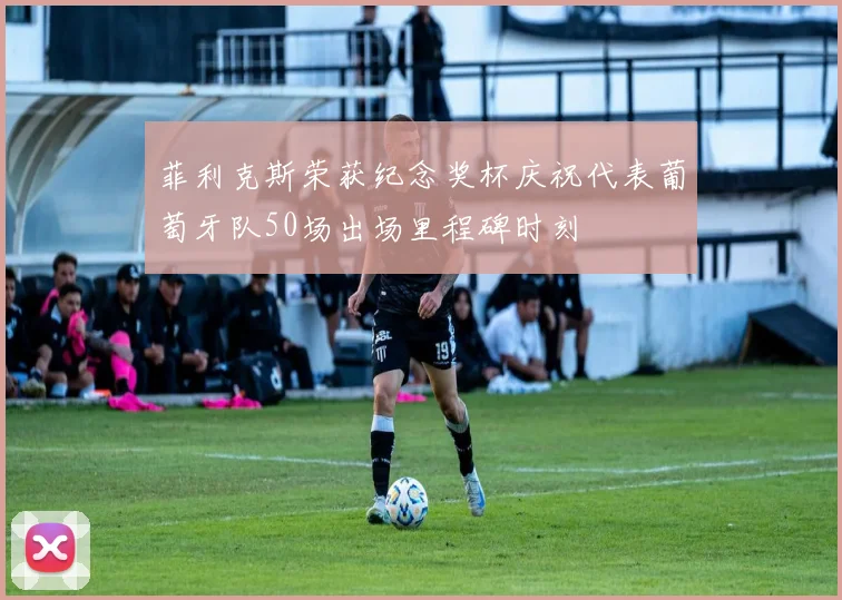 菲利克斯荣获纪念奖杯庆祝代表葡萄牙队50场出场里程碑时刻