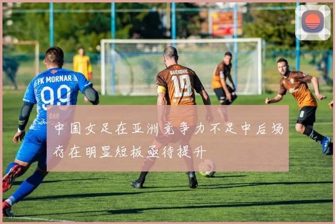 中国女足在亚洲竞争力不足中后场存在明显短板亟待提升