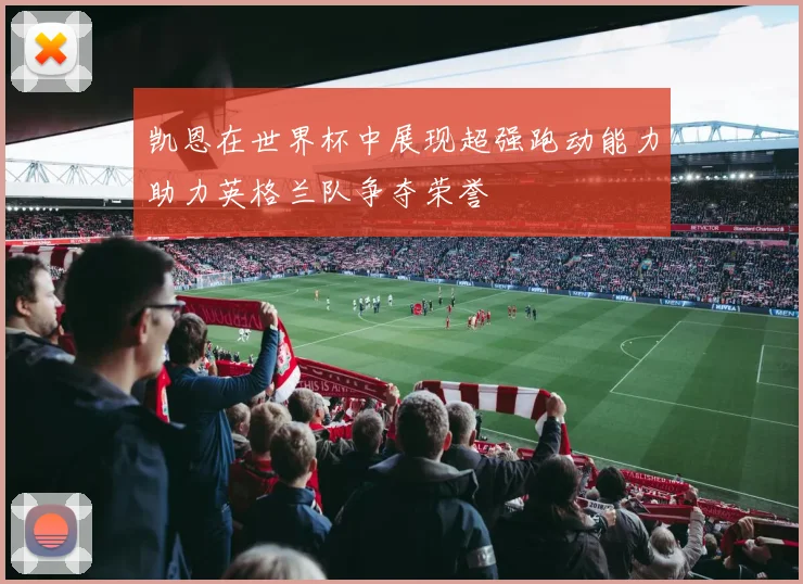 凯恩在世界杯中展现超强跑动能力助力英格兰队争夺荣誉