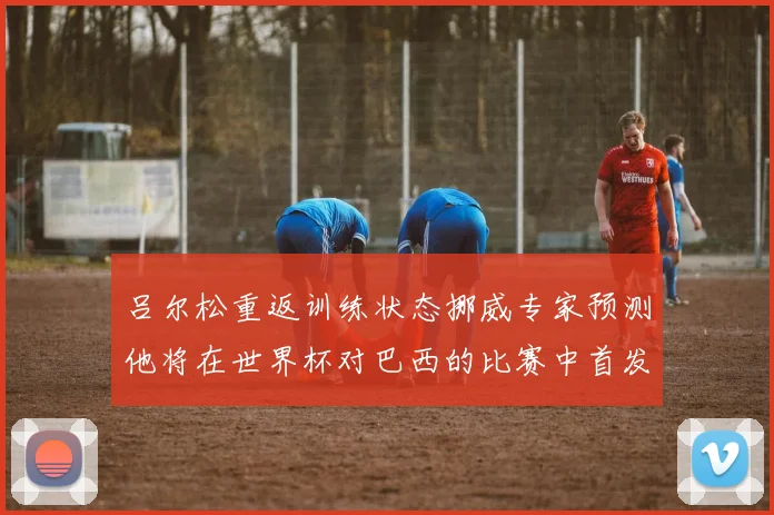 吕尔松重返训练状态挪威专家预测他将在世界杯对巴西的比赛中首发出战
