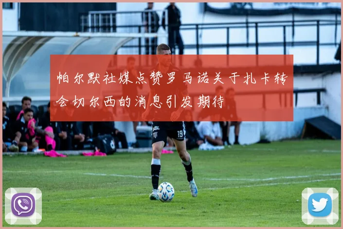 帕尔默社媒点赞罗马诺关于扎卡转会切尔西的消息引发期待