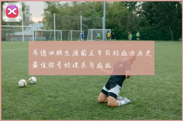 韦德回顾生涯前五年目标成为历史最佳称号的追求与成就